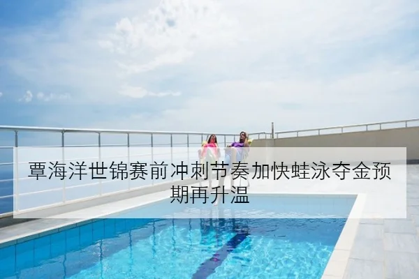 覃海洋世锦赛前冲刺节奏加快蛙泳夺金预期再升温